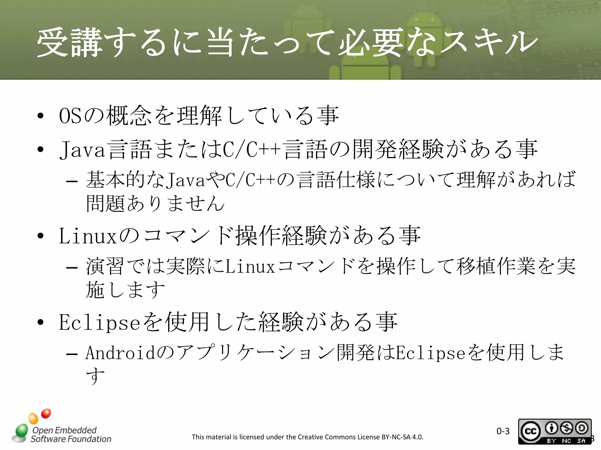 受講するに当たって必要なスキル
• OSの概念を理解している事
• Java言語またはC/C++言語の開発経験がある事
– 基本的なJavaやC/C++の言語仕様について理解があれば
問題ありません

• Linuxのコマンド操作経験がある事
– 演習では実際にLinuxコマンドを操作して移植作業を実
施します

• Eclipseを使用した経験がある事
– Androidのアプリケーション開発はEclipseを使用しま
す
This material is licensed under the Creative Commons License BY-NC-SA 4.0.

0-3

3

 