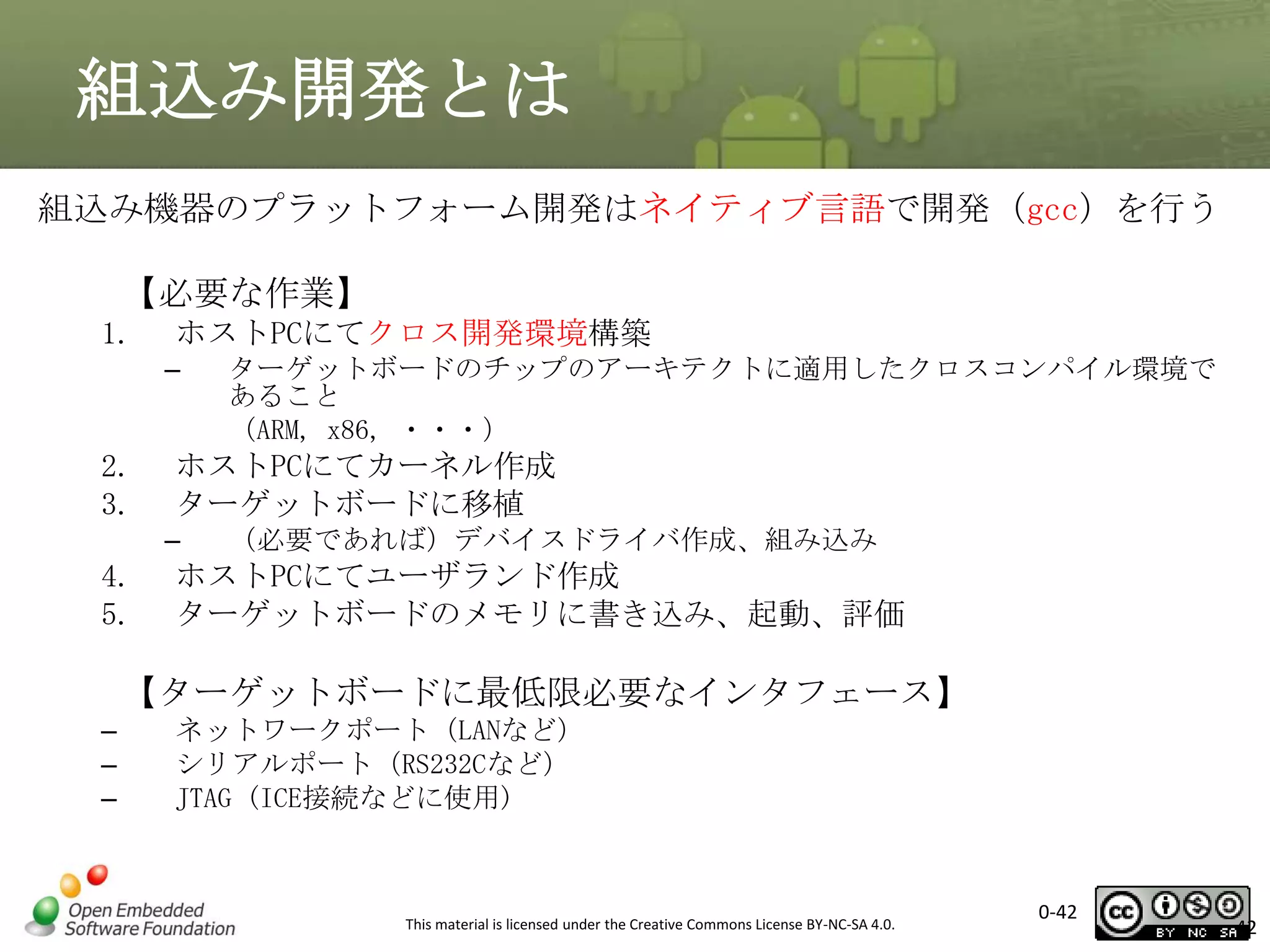 組込み開発とは
組込み機器のプラットフォーム開発はネイティブ言語で開発（gcc）を行う
【必要な作業】
1.

ホストPCにてクロス開発環境構築
–

2.
3.

ホストPCにてカーネル作成
ターゲットボードに移植
–

4.
5.

ターゲットボードのチップのアーキテクトに適用したクロスコンパイル環境で
あること
（ARM, x86, ・・・）

（必要であれば）デバイスドライバ作成、組み込み

ホストPCにてユーザランド作成
ターゲットボードのメモリに書き込み、起動、評価

【ターゲットボードに最低限必要なインタフェース】
–
–
–

ネットワークポート（LANなど）
シリアルポート（RS232Cなど）
JTAG (ICE接続などに使用)

This material is licensed under the Creative Commons License BY-NC-SA 4.0.

0-42

42

 
