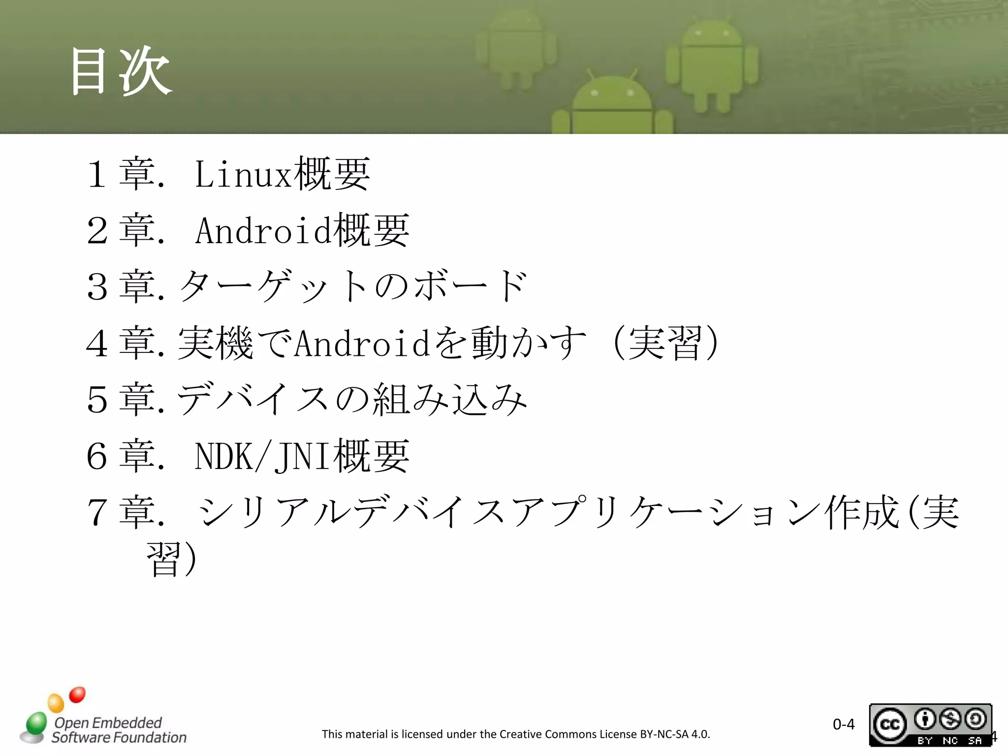目次
１章. Linux概要
２章. Android概要
３章.ターゲットのボード
４章.実機でAndroidを動かす（実習）
５章.デバイスの組み込み
６章. NDK/JNI概要
７章. シリアルデバイスアプリケーション作成(実
習)

This material is licensed under the Creative Commons License BY-NC-SA 4.0.

0-4

4

 