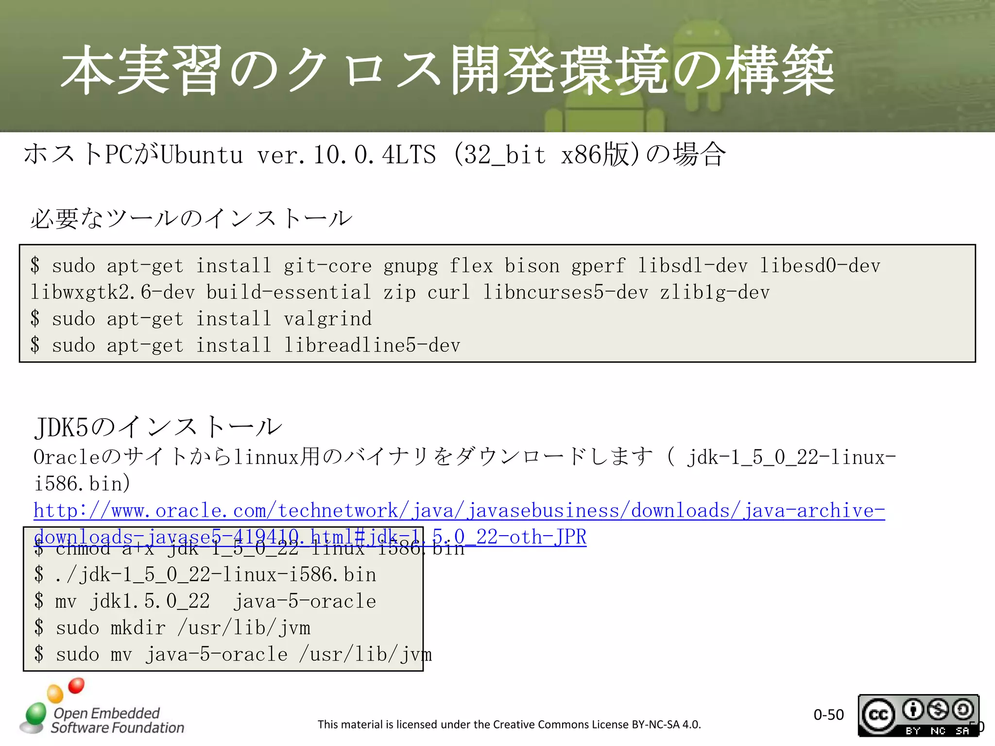 本実習のクロス開発環境の構築
ホストPCがUbuntu ver.10.0.4LTS (32_bit x86版)の場合
必要なツールのインストール
$ sudo apt-get install git-core gnupg flex bison gperf libsdl-dev libesd0-dev
libwxgtk2.6-dev build-essential zip curl libncurses5-dev zlib1g-dev
$ sudo apt-get install valgrind
$ sudo apt-get install libreadline5-dev

JDK5のインストール
Oracleのサイトからlinnux用のバイナリをダウンロードします（ jdk-1_5_0_22-linuxi586.bin）
http://www.oracle.com/technetwork/java/javasebusiness/downloads/java-archivedownloads-javase5-419410.html#jdk-1.5.0_22-oth-JPR
$ chmod a+x jdk-1_5_0_22-linux-i586.bin
$ ./jdk-1_5_0_22-linux-i586.bin
$ mv jdk1.5.0_22 java-5-oracle
$ sudo mkdir /usr/lib/jvm
$ sudo mv java-5-oracle /usr/lib/jvm
This material is licensed under the Creative Commons License BY-NC-SA 4.0.

0-50

50

 