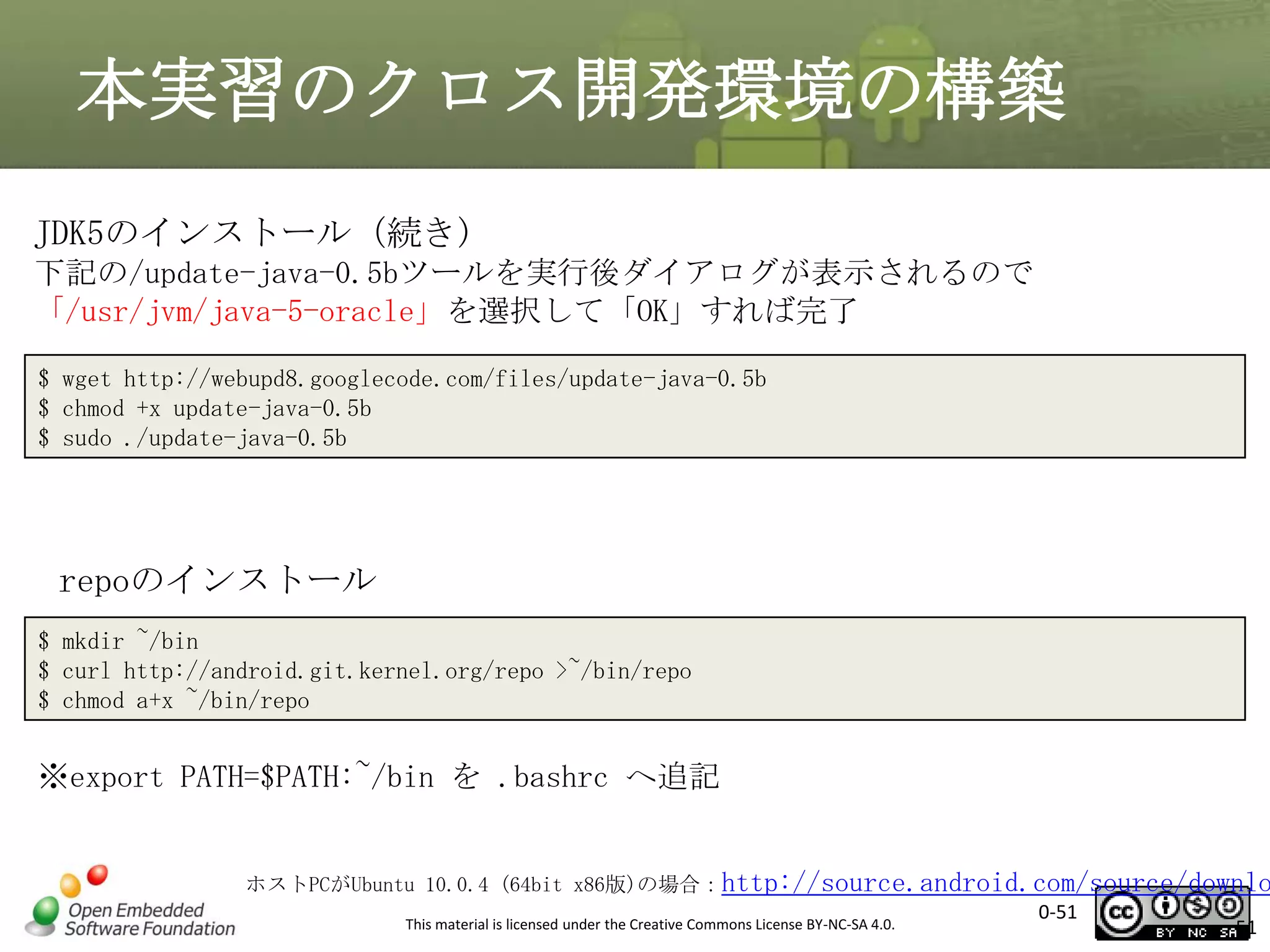 本実習のクロス開発環境の構築
JDK5のインストール（続き)
下記の/update-java-0.5bツールを実行後ダイアログが表示されるので
「/usr/jvm/java-5-oracle」を選択して「OK」すれば完了
$ wget http://webupd8.googlecode.com/files/update-java-0.5b
$ chmod +x update-java-0.5b
$ sudo ./update-java-0.5b

repoのインストール
$ mkdir ~/bin
$ curl http://android.git.kernel.org/repo >~/bin/repo
$ chmod a+x ~/bin/repo

※export PATH=$PATH:~/bin を .bashrc へ追記

ホストPCがUbuntu 10.0.4 (64bit x86版)の場合：http://source.android.com/source/downlo
0-51
This material is licensed under the Creative Commons License BY-NC-SA 4.0.
51

 