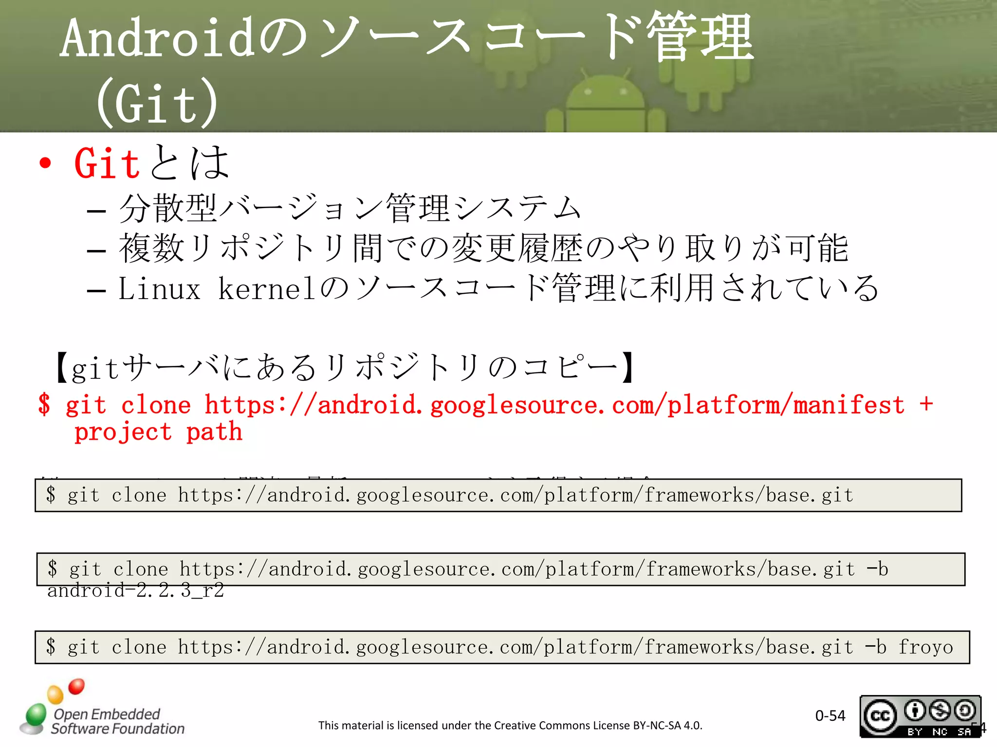 Androidのソースコード管理
（Git）
• Gitとは
– 分散型バージョン管理システム
– 複数リポジトリ間での変更履歴のやり取りが可能
– Linux kernelのソースコード管理に利用されている
【gitサーバにあるリポジトリのコピー】
$ git clone https://android.googlesource.com/platform/manifest +
project path
例1:フレームワーク関連の最新のソースコードを取得する場合
$ git clone https://android.googlesource.com/platform/frameworks/base.git
例2:フレームワーク関連のFroyoのソースコードを取得する場合
$ git clone https://android.googlesource.com/platform/frameworks/base.git –b
android-2.2.3_r2
または clone https://android.googlesource.com/platform/frameworks/base.git –b froyo
$ git

This material is licensed under the Creative Commons License BY-NC-SA 4.0.

0-54

54

 