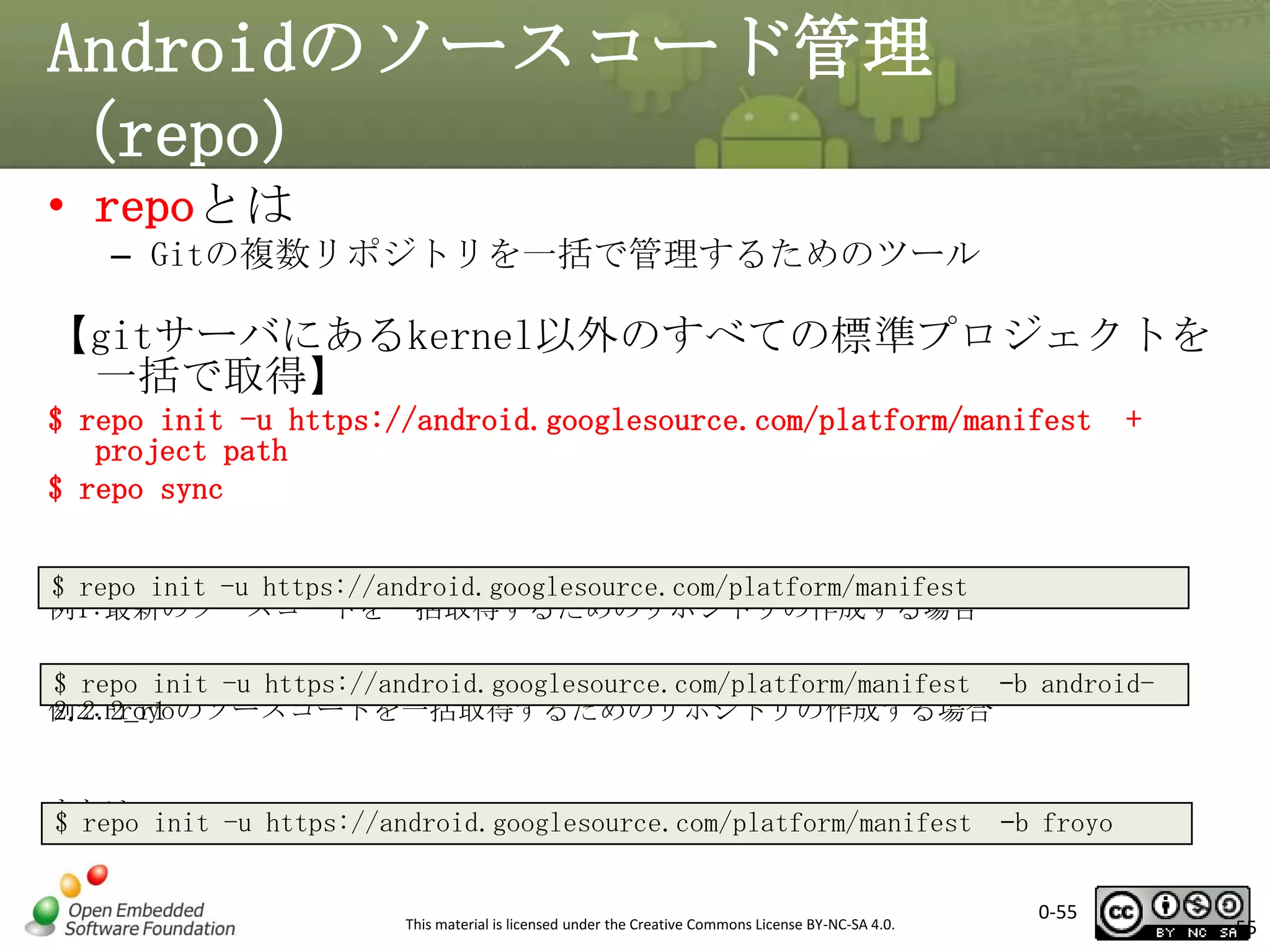 Androidのソースコード管理
（repo）
• repoとは
– Gitの複数リポジトリを一括で管理するためのツール

【gitサーバにあるkernel以外のすべての標準プロジェクトを
一括で取得】
$ repo init -u https://android.googlesource.com/platform/manifest
project path
$ repo sync

+

$ repo init -u https://android.googlesource.com/platform/manifest
例1:最新のソースコードを一括取得するためのリポジトリの作成する場合
$ repo init -u https://android.googlesource.com/platform/manifest –b android例2:Froyoのソースコードを一括取得するためのリポジトリの作成する場合
2.2.2_r1

または init -u https://android.googlesource.com/platform/manifest
$ repo

This material is licensed under the Creative Commons License BY-NC-SA 4.0.

–b froyo
0-55

55

 