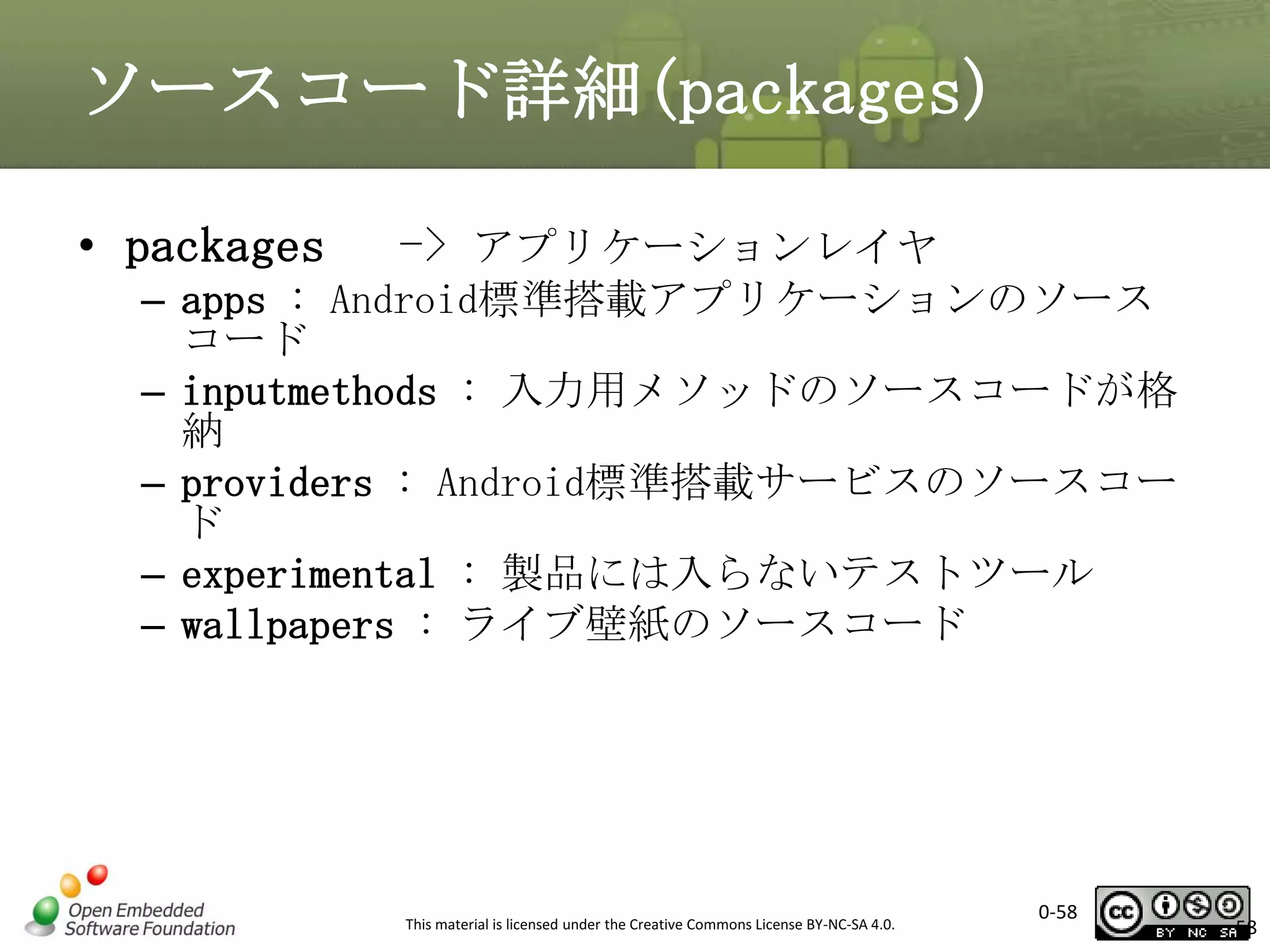 ソースコード詳細(packages)
• packages

-> アプリケーションレイヤ

– apps : Android標準搭載アプリケーションのソース
コード
– inputmethods : 入力用メソッドのソースコードが格
納
– providers : Android標準搭載サービスのソースコー
ド
– experimental : 製品には入らないテストツール
– wallpapers : ライブ壁紙のソースコード

This material is licensed under the Creative Commons License BY-NC-SA 4.0.

0-58

58

 