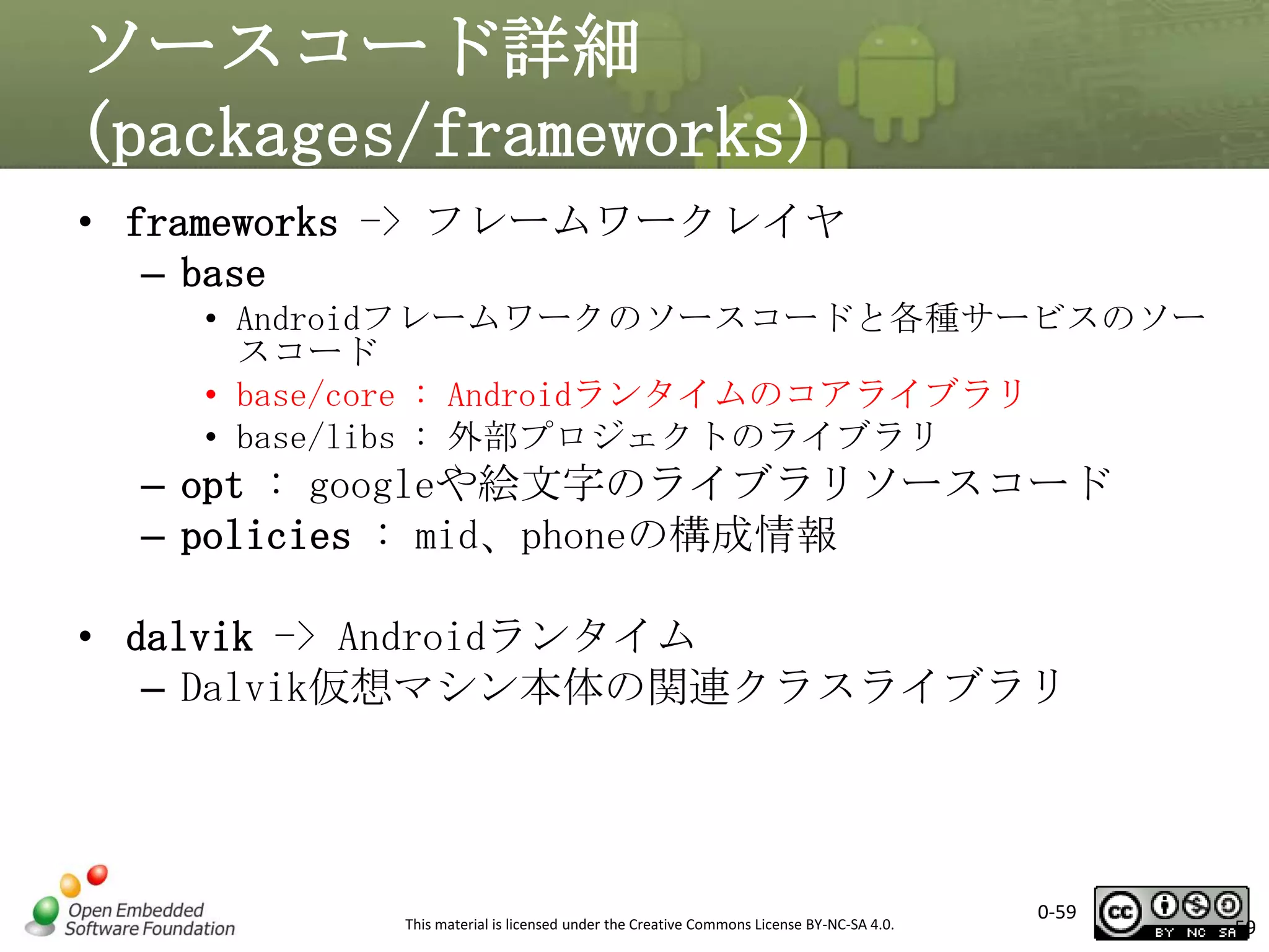 ソースコード詳細
(packages/frameworks)
• frameworks -> フレームワークレイヤ
– base
• Androidフレームワークのソースコードと各種サービスのソー
スコード
• base/core : Androidランタイムのコアライブラリ
• base/libs : 外部プロジェクトのライブラリ

– opt : googleや絵文字のライブラリソースコード
– policies : mid、phoneの構成情報
• dalvik -> Androidランタイム
– Dalvik仮想マシン本体の関連クラスライブラリ

This material is licensed under the Creative Commons License BY-NC-SA 4.0.

0-59

59

 