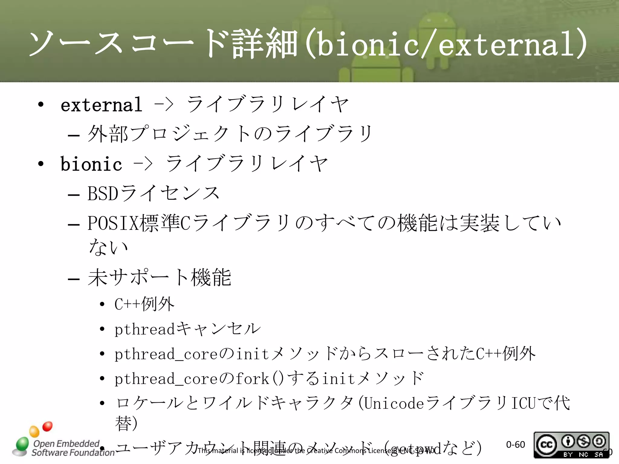 ソースコード詳細(bionic/external)
• external -> ライブラリレイヤ
– 外部プロジェクトのライブラリ
• bionic -> ライブラリレイヤ
– BSDライセンス
– POSIX標準Cライブラリのすべての機能は実装してい
ない
– 未サポート機能
•
•
•
•
•

C++例外
pthreadキャンセル
pthread_coreのinitメソッドからスローされたC++例外
pthread_coreのfork()するinitメソッド
ロケールとワイルドキャラクタ(UnicodeライブラリICUで代
替)
This material is licensed under the Creative Commons License BY-NC-SA 4.0.
• ユーザアカウント関連のメソッド（getpwdなど） 0-60

60

 