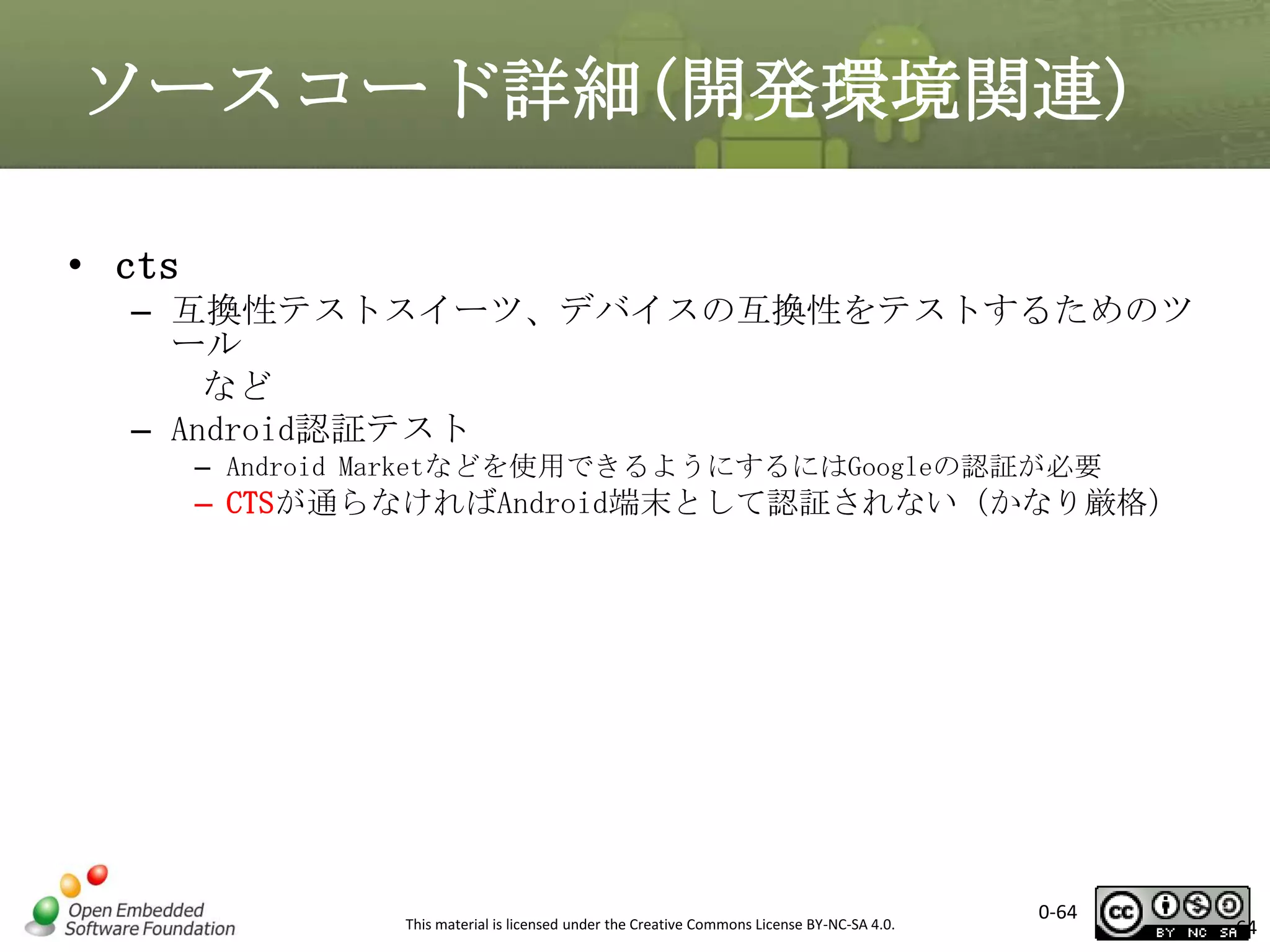 ソースコード詳細(開発環境関連)
• cts
– 互換性テストスイーツ、デバイスの互換性をテストするためのツ
ール
など
– Android認証テスト
– Android Marketなどを使用できるようにするにはGoogleの認証が必要

– CTSが通らなければAndroid端末として認証されない（かなり厳格）

This material is licensed under the Creative Commons License BY-NC-SA 4.0.

0-64

64

 