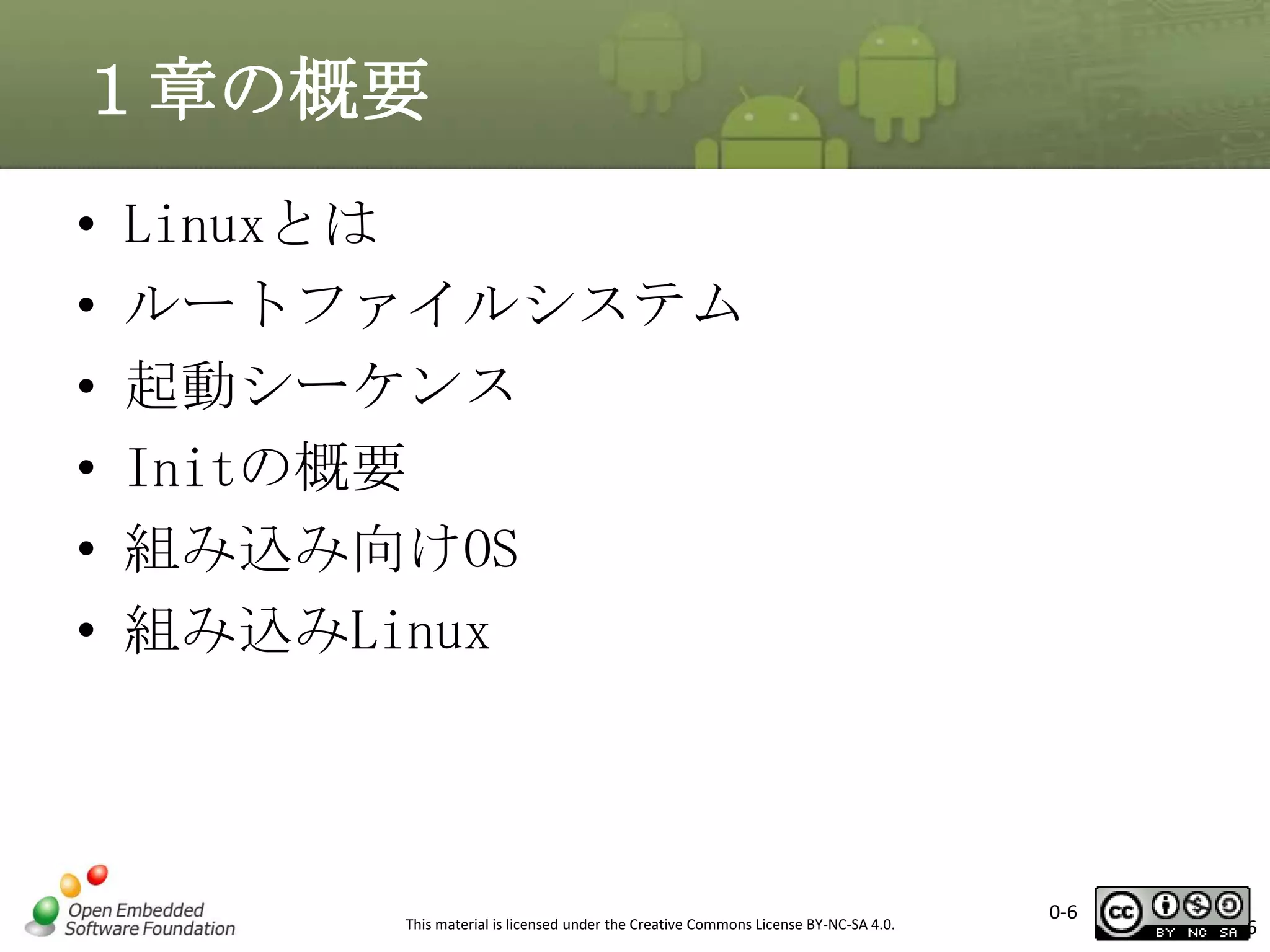 １章の概要
•
•
•
•
•
•

Linuxとは
ルートファイルシステム
起動シーケンス
Initの概要
組み込み向けOS
組み込みLinux

This material is licensed under the Creative Commons License BY-NC-SA 4.0.

0-6

6

 