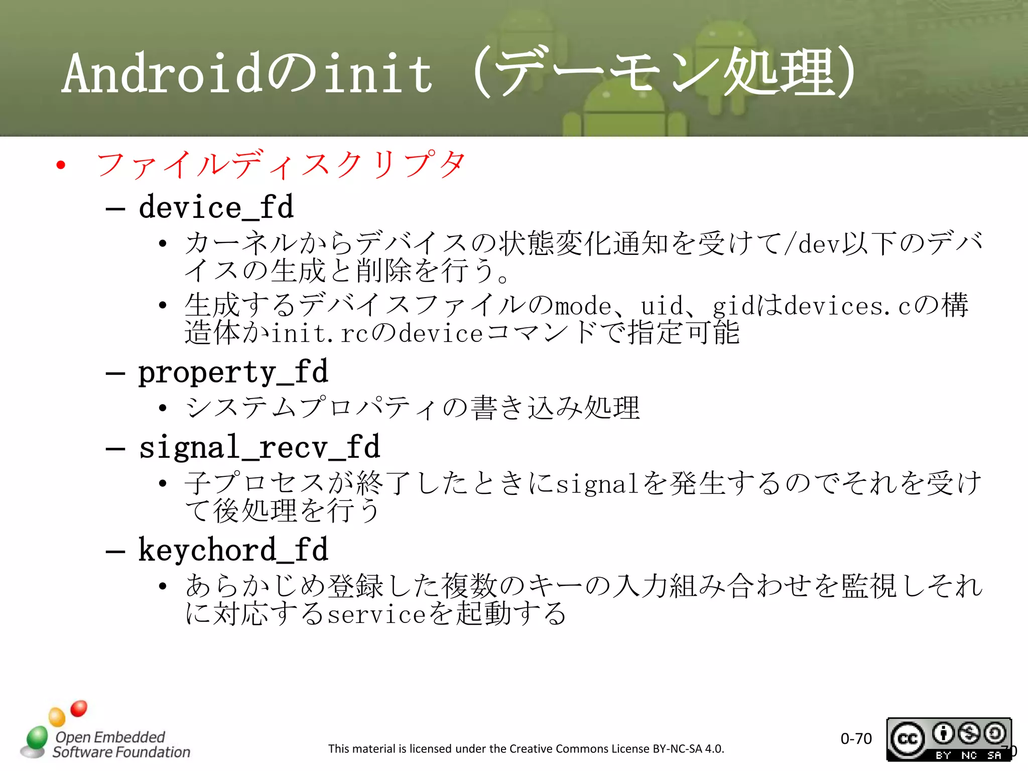 Androidのinit（デーモン処理）
• ファイルディスクリプタ
– device_fd
• カーネルからデバイスの状態変化通知を受けて/dev以下のデバ
イスの生成と削除を行う。
• 生成するデバイスファイルのmode、uid、gidはdevices.cの構
造体かinit.rcのdeviceコマンドで指定可能

– property_fd
• システムプロパティの書き込み処理

– signal_recv_fd
• 子プロセスが終了したときにsignalを発生するのでそれを受け
て後処理を行う

– keychord_fd
• あらかじめ登録した複数のキーの入力組み合わせを監視しそれ
に対応するserviceを起動する

This material is licensed under the Creative Commons License BY-NC-SA 4.0.

0-70

70

 