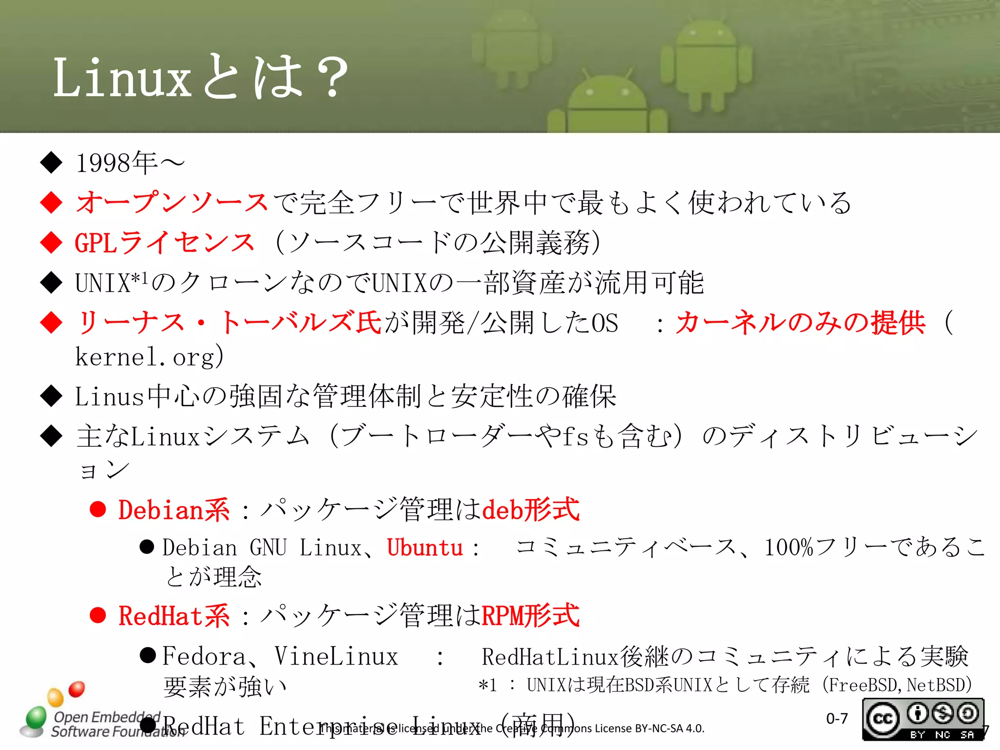 Linuxとは？






1998年～
オープンソースで完全フリーで世界中で最もよく使われている
GPLライセンス（ソースコードの公開義務）
UNIX*1のクローンなのでUNIXの一部資産が流用可能
リーナス・トーバルズ氏が開発/公開したOS ：カーネルのみの提供（
kernel.org）
 Linus中心の強固な管理体制と安定性の確保
 主なLinuxシステム（ブートローダーやfsも含む）のディストリビューシ
ョン
 Debian系：パッケージ管理はdeb形式
 Debian GNU Linux、Ubuntu：
とが理念

コミュニティベース、100%フリーであるこ

 RedHat系：パッケージ管理はRPM形式
 Fedora、VineLinux ： RedHatLinux後継のコミュニティによる実験
要素が強い

*1 : UNIXは現在BSD系UNIXとして存続（FreeBSD,NetBSD）

This material is Linux（商用）
 RedHat Enterpriselicensed under the Creative Commons License BY-NC-SA 4.0.

0-7

7

 