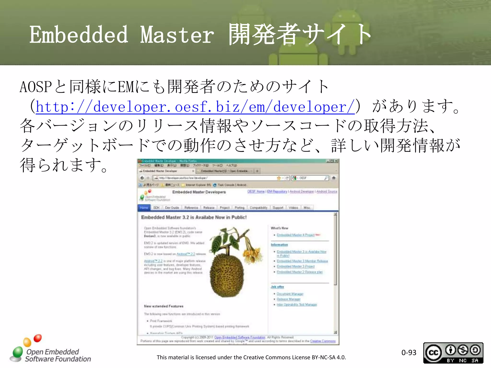 Embedded Master 開発者サイト
AOSPと同様にEMにも開発者のためのサイト
（http://developer.oesf.biz/em/developer/）があります。
各バージョンのリリース情報やソースコードの取得方法、
ターゲットボードでの動作のさせ方など、詳しい開発情報が
得られます。

This material is licensed under the Creative Commons License BY-NC-SA 4.0.

0-93

 