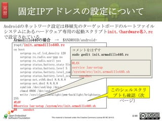 実
習

固定IPアドレスの設定について

Androidのネットワーク設定は移植先のターゲットボードのルートファイル
システムにあるハードウェア専用の起動スクリプトinit.<hardware名>.rc
で設定されている
Armadillo440の場合 → $ANDROID/androidroot/init.armadillo440.rc
：

on boot
コメントをはずす
setprop ro.sf.lcd_density 120
sudo gedit init.armadillo440.rc
setprop ro.radio.use-ppp no
setprop ro.radio.noril yes
setprop status.battery.state Slow#LAN
service lan-setup
setprop status.battery.level 5
setprop status.battery.level_raw /system/etc/init.armadillo440.sh
50
setprop status.battery.level_scale 9 oneshot
setprop net.eth0.dns1 8.8.8.8
setprop net.dns1 8.8.8.8
symlink /dev/snd/dsp /dev/eac
このシェルスクリ
chmod 0666 /dev/snd/dsp
write /sys/class/backlight/pwm-backlight/brightness
プトも確認（次
255

ページ）

#LAN
##service lan-setup /system/etc/init.armadillo440.sh
##
oneshot
This material is licensed under the Creative Commons License BY-NC-SA 4.0.

0-99

99

 