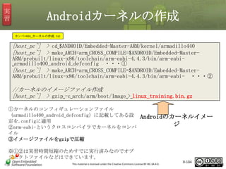 実
習

Androidカーネルの作成
カンペ⇒04_カーネルの作成.txt

[host_pc~] > cd␣$ANDROID/Embedded-Master-ARM/kernel/armadillo440
[host_pc~] > make␣ARCH=arm␣CROSS_COMPILE=$ANDROID/Embedded-MasterARM/prebuilt/linux-x86/toolchain/arm-eabi-4.4.3/bin/arm-eabi␣armadillo400_android_defconfig ・・・①
[host_pc~] > make␣ARCH=arm␣CROSS_COMPILE=$ANDROID/Embedded-MasterARM/prebuilt/linux-x86/toolchain/arm-eabi-4.4.3/bin/arm-eabi- ・・・②

//カーネルのイメージファイル作成
[host_pc~] > gzip␣-c␣arch/arm/boot/Image␣>␣linux_training.bin.gz
①カーネルのコンフィギュレーションファイル
（armadillo400_android_defconfig）に記載してある設
定を.configに適用
②arm-eabi-というクロスコンパイラでカーネルをコンパ
イル
③イメージファイルをgzipで圧縮

Androidのカーネルイメー
ジ

※①②は実習時間短縮のためすでに実行済みなのでオブ
ジェクトファイルなどはできています。
This material is licensed under the Creative Commons License BY-NC-SA 4.0.

0-104

104

 