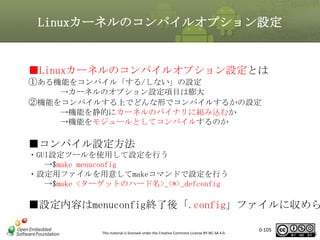 Linuxカーネルのコンパイルオプション設定

■Linuxカーネルのコンパイルオプション設定とは
①ある機能をコンパイル「する/しない」の設定
→カーネルのオプション設定項目は膨大
②機能をコンパイルする上でどんな形でコンパイルするかの設定
→機能を静的にカーネルのバイナリに組み込むか
→機能をモジュールとしてコンパイルするのか

■コンパイル設定方法
・GUI設定ツールを使用して設定を行う
→$make menuconfig
・設定用ファイルを用意してmakeコマンドで設定を行う
→$make <ターゲットのハード名>_<*>_defconfig

■設定内容はmenuconfig終了後「.config」ファイルに収めら
This material is licensed under the Creative Commons License BY-NC-SA 4.0.

0-105

105

 