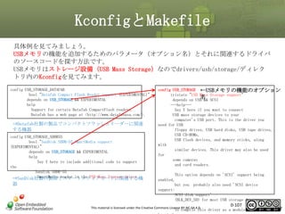 KconfigとMakefile
具体例を見てみましょう。
USBメモリの機能を追加するためのパラメータ（オプション名）とそれに関連するドライバ
のソースコードを探す方法です。
USBメモリはストレージ設備（USB Mass Storage）なのでdrivers/usb/storage/ディレク
トリ内のKconfigを見てみます。
config USB_STORAGE_DATAFAB
bool "Datafab Compact Flash Reader support (EXPERIMENTAL)"
depends on USB_STORAGE && EXPERIMENTAL
help
Support for certain Datafab CompactFlash readers.
Datafab has a web page at <http://www.datafabusa.com/>.

⇒Datafab社製の製品でコンパクトフラッシュリーダーに関連
する機器
config USB_STORAGE_SDDR55
bool "SanDisk SDDR-55 SmartMedia support
(EXPERIMENTAL)"
depends on USB_STORAGE && EXPERIMENTAL
help
Say Y here to include additional code to support
the
Sandisk SDDR-55
SmartMedia reader in the USB Mass Storage driver.
⇒SanDisk社製の製品でスマートメディアカードに関連する機

器

config USB_STORAGE ←USBメモリの機能のオプション
tristate "USB Mass Storage support"
名
depends on USB && SCSI
---help--Say Y here if you want to connect
USB mass storage devices to your
computer's USB port. This is the driver you
need for USB
floppy drives, USB hard disks, USB tape drives,
USB CD-ROMs,
USB flash devices, and memory sticks, along
with
similar devices. This driver may also be used
for
some cameras
and card readers.
This option depends on 'SCSI' support being
enabled,
but you probably also need 'SCSI device
support:
SCSI disk support'
(BLK_DEV_SD) for most USB storage devices.

This material is licensed under the Creative Commons License BY-NC-SA 4.0.

0-107

To compile this driver as a module, choose M

107

 