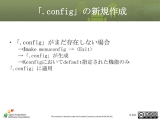 「.config」の新規作成

・「.config」がまだ存在しない場合
→$make menuconfig → <Exit>
→「.config」が生成
→Kconfigにおいてdefault指定された機能のみ
「.config」に適用

This material is licensed under the Creative Commons License BY-NC-SA 4.0.

0-110

110

 