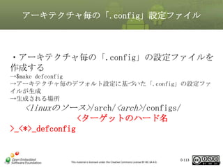 アーキテクチャ毎の「.config」設定ファイル

・アーキテクチャ毎の「.config」の設定ファイルを
作成する
→$make defconfig
→アーキテクチャ毎のデフォルト設定に基づいた「.config」の設定ファ
イルが生成
→生成される場所

<linuxのソース>/arch/<arch>/configs/
<ターゲットのハード名
>_<*>_defconfig

This material is licensed under the Creative Commons License BY-NC-SA 4.0.

0-113

113

 