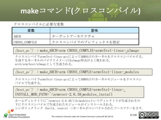 makeコマンド(クロスコンパイル)
クロスコンパイルに必要な変数

変数

意味

ARCH

ターゲットアーキテクチャ

CROSS_COMPILE

クロスコンパイラのプレフィックスを指定

[host_pc~] > make␣ARCH=arm CROSS_COMPLIE=armv5tel-linux-␣uImage
クロスコンパイラarmv5tel-linux-gccによってARM向けのカーネルをクロスコンパイルする。
生成するカーネルのバイナリイメージはuImage形式がよく使われる。
arch/arm/boot/uImageとして生成される。

[host_pc~] > make␣ARCH=arm CROSS_COMPLE=armv5tel-linux-␣modules
クロスコンパイラarmv5tel-linux-gccによってARM向けのカーネルモジュールをクロスコン
パイルで生成する。

[host_pc~] > make␣ARCH=arm CROSS_COMPLE=armv5tel-linux-␣

INSTALL_MOD_PATH=~/armroot-2.6.38␣modules_install
ホームディレクトリに~/armroot-2.6.38/lib/modulesというディレクトリが生成されその
下にクロスコンパイルで生成されたモジュールがインストールされる。
シンボリックリンク（build、source）->カーネルがコンパイルされたソースツリーをさす。
This material is licensed under the Creative Commons License BY-NC-SA 4.0.

0-118

118

 