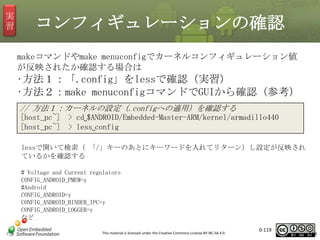 実
習

コンフィギュレーションの確認
makeコマンドやmake menuconfigでカーネルコンフィギュレーション値
が反映されたか確認する場合は

•方法１：「.config」をlessで確認（実習）
•方法２：make menuconfigコマンドでGUIから確認（参考）
// 方法１：カーネルの設定（.configへの適用）を確認する
[host_pc~] > cd␣$ANDROID/Embedded-Master-ARM/kernel/armadillo440
[host_pc~] > less␣config
lessで開いて検索（ 「/」キーのあとにキーワードを入れてリターン）し設定が反映され
ているかを確認する
# Voltage and Current regulators
CONFIG_ANDROID_PMEM=y
#Android
CONFIG_ANDROID=y
CONFIG_ANDROID_BINDER_IPC=y
CONFIG_ANDROID_LOGGER=y
など
This material is licensed under the Creative Commons License BY-NC-SA 4.0.

0-119

119

 
