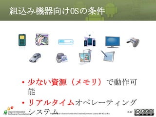 組込み機器向けOSの条件

• 少ない資源（メモリ）で動作可
能
• リアルタイムオペレーティング
システム
This material is licensed under the Creative Commons License BY-NC-SA 4.0.

0-12

12

 