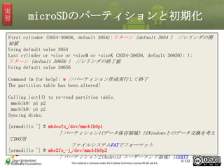 実
習

microSDのパーティションと初期化

First cylinder (3054-30656, default 3054):リターン（default 3054 ） //シリンダの開

始値
Using default value 3054
Last cylinder or +size or +sizeM or +sizeK (3054-30656, default 30656): ):

リターン（default 30656 ） //シリンダの終了値
Using default value 30656
Command (m for help): w //パーティション作成実行して終了
The partition table has been altered!
Calling ioctl() to re-read partition table.
mmcblk0: p1 p2
mmcblk0: p1 p2
Syncing disks.
[armadillo ~] # mkdosfs␣/dev/mmcblk0p1

↑パーティション1(データ保存領域) はWindowsとのデータ交換を考え
てDOS用
ファイルシステムFATでフォーマット
[armadillo ~] # mke2fs␣-j␣/dev/mmcblk0p2

↑パーティション2(Android ユーザーランド領域) はEXT3 でフォー
マット

This material is licensed under the Creative Commons License BY-NC-SA 4.0.

0-132

132

 