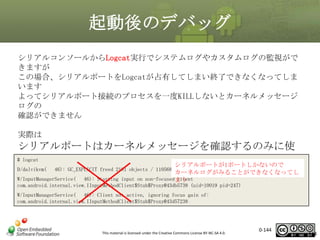 起動後のデバッグ
シリアルコンソールからLogcat実行でシステムログやカスタムログの監視がで
きますが
この場合、シリアルポートをLogcatが占有してしまい終了できなくなってしま
います
よってシリアルポート接続のプロセスを一度KILLしないとカーネルメッセージ
ログの
確認ができません
実際は

シリアルポートはカーネルメッセージを確認するのみに使
# logcat
用し、
シリアルポートが1ポートしかないので
D/dalvikvm( 46): GC_EXPLICIT freed 2181 objects / 110568 bytes in 191ms
カーネルログがみることができなくなってし
Logcatなどのデバッグ機能はネットワーク経由でADB接続し
W/InputManagerService( 46): Starting input on non-focusedまう
client
com.android.internal.view.IInputMethodClient$Stub$Proxy@43db5738 (uid=10019 pid=247)
てDDMSなどを用いて行う
W/InputManagerService( 46): Client not active, ignoring focus gain of:
com.android.internal.view.IInputMethodClient$Stub$Proxy@43d57238

This material is licensed under the Creative Commons License BY-NC-SA 4.0.

0-144

144

 