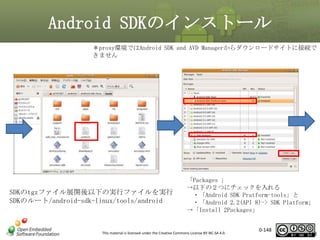 Android SDKのインストール
＊proxy環境ではAndroid SDK and AVD Managerからダウンロードサイトに接続で
きません

SDKのtgzファイル展開後以下の実行ファイルを実行
SDKのルート/android-sdk-linux/tools/android

「Packages 」
→以下の２つにチェックを入れる
・「Android SDK Pratform-tools」と
・「Android 2.2(API 8)-> SDK Platform」
→「Install 2Packages」

This material is licensed under the Creative Commons License BY-NC-SA 4.0.

0-148

148

 
