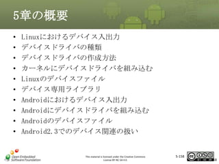 5章の概要
•
•
•
•
•
•
•
•
•
•

Linuxにおけるデバイス入出力
デバイスドライバの種類
デバイスドライバの作成方法
カーネルにデバイスドライバを組み込む
Linuxのデバイスファイル
デバイス専用ライブラリ
Androidにおけるデバイス入出力
Androidにデバイスドライバを組み込む
Androidのデバイスファイル
Android2.3でのデバイス関連の扱い

マスタ タイトルの書式設定

This material is licensed under the Creative Commons
License BY-NC-SA 4.0.

5-158

158

 