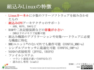 組込みLinuxの特徴
• Linuxカーネルに少数のフリーソフトウェアを組み合わせ
たもの
• 組込みCPUアーキテクチャのサポート
• ARM、MIPS、X86など

• RAMや二次記憶装置などの容量が小さい
• 2MB以下のメモリで起動可能

• 組込み機器のアプリケーションや対象ハードウェアに必要
な機能に特化
• MMUユニット※のないCPUでも動作可能（CONFIG_MMU=n）
• シングルプロセッサに最適化可能（CONFIG_SMP=n）
• NANDの直接使用（JFFS2、UBIFS）
• ファイルシステム
• マウント速度が速い(YAFFS2など)
• 読み出し専用（romfs）
This material is licensed under the Creative Commons License BY-NC-SA 4.0.

※MMU：メモリ管理ユニット
0-15

15

 