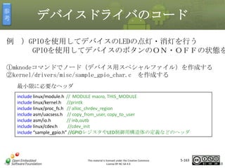 参
考

デバイスドライバのコード

例 ）GPIOを使用してデバイスのLEDの点灯・消灯を行う
GPIOを使用してデバイスのボタンのＯＮ・ＯＦＦの状態を
①mknodeコマンドでノード（デバイス用スペシャルファイル）を作成する
②kernel/drivers/misc/sample_gpio_char.c を作成する

マスタ タイトルの書式設定

最小限に必要なヘッダ
include linux/module.h // MODULE macro, THIS_MODULE
include linux/kernel.h //printk
include linux/proc_fs.h // alloc_chrdev_region
include asm/uacsess.h // copy_from_user, copy_to_user
include asm/io.h
// inb,outb
include linux/cdev.h
//cdev_init
include “sample_gpio.h” //GPIOレジスタやLED制御用構造体の定義などのヘッダ

This material is licensed under the Creative Commons
License BY-NC-SA 4.0.

5-163

163

 