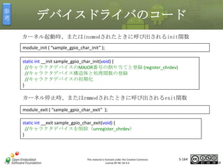 参
考

デバイスドライバのコード
カーネル起動時、またはinsmodされたときに呼び出されるinit関数
module_init ( “sample_gpio_char_init” );
static int __init sample_gpio_char_init(void) {
//キャラクタデバイスのMAJOR番号の割り当てと登録 (register_chrdev)
//キャラクタデバイス構造体と処理関数の登録
//キャラクタデバイスの初期化
}

マスタ タイトルの書式設定

カーネル停止時、またはrmmodされたときに呼び出されるexit関数
module_exit ( “sample_gpio_char_exit” );
static int __exit sample_gpio_char_exit(void) {
//キャラクタデバイスを削除（unregister_chrdev）
}

This material is licensed under the Creative Commons
License BY-NC-SA 4.0.

5-164

164

 