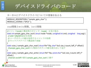 参
考

デバイスドライバのコード
カーネルにデバイスドライバについての情報を伝える
MODULE_DESCRIPTION ( “sample_gpio_char” );
MODULE_LICENSE ( “GPL2” );

read関数とwrite関数、ioctl関数

マスタ タイトルの書式設定

//コマンド(cmd)と構造体のポインタ（inode）を受け取る
static int sample_gpio_char_ioctl ( struct inode *inode, unsighed int cmd, unsighed long arg) {
// LEDのON/OFF設定を処理
// ユーザボタンの値を取得するコマンドの処理
// キャラクタデバイス構造体の登録
}
static ssize_t sample_gpio_char_read ( struct file* filp, char* buf, size_t count, loff_t* offset) {
//sample_gpio_char_ioctlから現状のボタンの値を読み出して返す
}
static ssize_t sample_gpio_char_write ( struct file* filp, const char* buf, size_t count, loff_t*
offset) {
//led 0/1 on/offの値をsample_gpio_char_ioctl に渡す
}
This material is licensed under the Creative Commons
License BY-NC-SA 4.0.

5-165

165

 