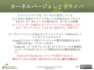 カーネルバージョンとドライバ
デバイスドライバは、カーネルに依存している
たとえ同じ名前のドライバであっても作成された（ビルド
された）カーネルソースが変われば、まったくの別物
サードベンダーが提供するドライバファイルは使用してい
るカーネルバージョンと合わない場合には、使用不可

マスタ タイトルの書式設定

カーネルバージョンが合わないデバイスドライバを組み込もう
とするとどうなるのか？
insmodによるロード時にバージョンの整合性検査があるの
で組み込めない（エラーになる）
“modprobe -f”のオプションをつけてモジュールを強制的
にロードすればうまくいく可能性があるが動作保障はな
い
（Androidではmodprobeコマンドは使用できない）
同じバージョンのカーネルでコンパイルし直す必要あり
This material is licensed under the Creative Commons
License BY-NC-SA 4.0.

5-169

169

 