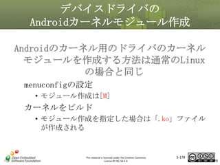 デバイスドライバの
Androidカーネルモジュール作成
Androidのカーネル用のドライバのカーネル
モジュールを作成する方法は通常のLinux
の場合と同じ
マスタ タイトルの書式設定
menuconfigの設定

• モジュール作成は[M]

カーネルをビルド
• モジュール作成を指定した場合は「.ko」ファイル
が作成される

This material is licensed under the Creative Commons
License BY-NC-SA 4.0.

5-178

178

 