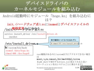 デバイスドライバの
カーネルモジュールを組み込む
Android起動時にモジュール「hoge.ko」を組み込むに
は？
init.<ハードウェア名>.rcにinsmodとデバイスファイルの
権限変更を記述する
/init.<ハードウェア名>.rc

マスタ タイトルの書式設定

service install_driver /etc/install_driver.sh
oneshot

実行権限をつけるのを忘れずに

/etc/install_driver.s
h
#!/system/bin/bash
insmod /data/hoge.ko
chmod 666 /dev/hoge0

$ chmod 777 /etc/install_driver.sh

root権限があるのに/system以下にアクセスできない場合
は
mount␣-o␣rw,remount␣/dev/mmcblk0p2␣/system
をadb shellで実行するかinit.rcに加えてみると良い
(パーティション名はシステムごとに異なります)
This material is licensed under the Creative Commons
License BY-NC-SA 4.0.

5-179

179

 