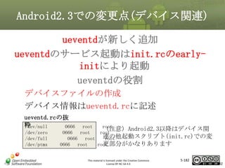 Android2.3での変更点(デバイス関連)
ueventdが新しく追加
ueventdのサービス起動はinit.rcのearlyinitにより起動
マスタ タイトルの書式設定
ueventdの役割
デバイスファイルの作成
デバイス情報はueventd.rcに記述
ueventd.rcの抜
粋
/dev/null
0666
/dev/zero
/dev/full
/dev/ptmx

root
root
（注意）Android2.3以降はデバイス関
0666
root
root
連の他起動スクリプト(init.rc)での変
0666 root
root
更部分がかなりあります
0666 root
root

This material is licensed under the Creative Commons
License BY-NC-SA 4.0.

5-182

182

 