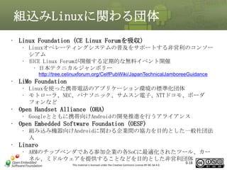 組込みLinuxに関わる団体
• Linux Foundation (CE Linux Forumを吸収)
• Linuxオペレーティングシステムの普及をサポートする非営利のコンソー
シアム
• 旧CE Linux Forumが開催する定期的な無料イベント開催
• 日本テクニカルジャンボリー
http://tree.celinuxforum.org/CelfPubWiki/JapanTechnicalJamboreeGuidance

• LiMo Foundation
• Linuxを使った携帯電話のアプリケーション環境の標準化団体
• モトローラ、NEC、パナソニック、サムスン電子、NTTドコモ、ボーダ
フォンなど

• Open Handset Alliance (OHA)
• Googleとともに携帯向けAndroidの開発推進を行うアライアンス

• Open Embedded Software Foundation (OESF)
• 組み込み機器向けAndroidに関わる企業間の協力を目的とした一般社団法
人

• Linaro
• ARMのチップベンダである参加企業の各SoCに最適化されたツール、カー
ネル、ミドルウェアを提供することなどを目的とした非営利団体
This material is licensed under the Creative Commons License BY-NC-SA 4.0.

0-18

18

 
