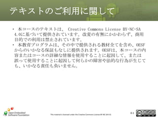 テキストのご利用に関して
・ 本コースのテキストは、 Creative Commons License BY-NC-SA
4.0に基づいて提供されています。改変の有無にかかわらず、商用
目的での利用は禁止されています。
・ 本教育プログラムは、その中で提供される教材全てを含め、OESF
からのいかなる保証もなしに提供されます。OESFは、本コースの内
容またはコースの詳細な情報を使用することに起因して、または
誤って使用することに起因して何らかの障害や法的な行為が生じて
も、いかなる責任も負いません。

This material is licensed under the Creative Commons License BY-NC-SA 4.0.

0-1

1

 