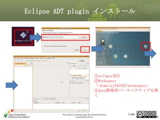 Eclipse ADT plugin インストール

マスタ タイトルの書式設定
①eclipse実行
②Workspace
「/home/aj741327/workspace」
③Java開発用パースペクティブを開
く

This material is licensed under the Creative Commons
License BY-NC-SA 4.0.

5-209

209

 