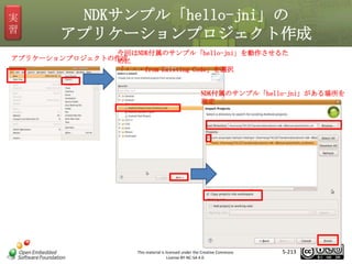 実
習

NDKサンプル「hello-jni」の
アプリケーションプロジェクト作成

今回はNDK付属のサンプル「hello-jni」を動作させるた
アプリケーションプロジェクトの作成
めに
「・・・from Existing Code」を選択
NDK付属のサンプル「hello-jni」がある場所を
指定

マスタ タイトルの書式設定

This material is licensed under the Creative Commons
License BY-NC-SA 4.0.

5-213

 