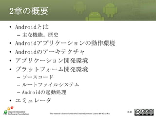 2章の概要
• Androidとは
– 主な機能、歴史

•
•
•
•

Androidアプリケーションの動作環境
Androidのアーキテクチャ
アプリケーション開発環境
プラットフォーム開発環境
– ソースコード
– ルートファイルシステム
– Androidの起動処理

• エミュレータ
This material is licensed under the Creative Commons License BY-NC-SA 4.0.

0-21

 