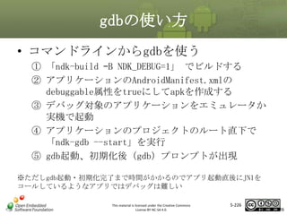 gdbの使い方
• コマンドラインからgdbを使う
① 「ndk-build –B NDK_DEBUG=1」 でビルドする
② アプリケーションのAndroidManifest.xmlの
debuggable属性をtrueにしてapkを作成する
③ デバッグ対象のアプリケーションをエミュレータか
実機で起動
④ アプリケーションのプロジェクトのルート直下で
「ndk-gdb --start」を実行
⑤ gdb起動、初期化後（gdb）プロンプトが出現

マスタ タイトルの書式設定

※ただしgdb起動・初期化完了まで時間がかかるのでアプリ起動直後にJNIを
コールしているようなアプリではデバッグは難しい
This material is licensed under the Creative Commons
License BY-NC-SA 4.0.

5-226

226

 