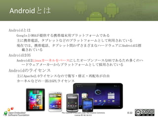 Androidとは
Androidとは
GoogleとOHAが提供する携帯端末用プラットフォームである
主に携帯電話、タブレットなどのプラットフォームとして利用されている
現在では、携帯電話、タブレット問わずさまざまなハードウェアにAndroidは搭
載されている

マスタ タイトルの書式設定

AndroidはOS

AndroidはLinuxカーネルをベースにしたオープンソースなOSであるため多くのハ
ードウェアメーカーからプラットフォームとして採用されている

Androidのライセンス
主にApache2.0ライセンスなので複写・修正・再配布が自由
カーネルなどの一部はGPLライセンス

This material is licensed under the Creative Commons
License BY-NC-SA 4.0.

0-22

 