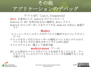 その他
アプリケーションのデバッグ
テストAPI（junit.framework）
JUnit を基本にした Android のテストスイート
Android の API を呼び出さない純粋な JUnit テスト
Android のコンポーネントをテストする Android のJUnit 拡張テ
スト

Monkey
マスタ タイトルの書式設定
エミュレータインスタンスやデバイスで動作するコマンドライン

ツール
クリックやタッチなどのユーザーの操作イベントやシステムのイ
ベントをランダムに発生させてシステム内に送信
ストレステストの一種として使用可能

monkeyrunner ツール
API から特定のコマンドやイベントを送信することにより、ワー
クステーションからデバイスやエミュレータを制御することを
可能にする

This material is licensed under the Creative Commons
License BY-NC-SA 4.0.

5-230

230

 