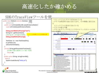 高速化したか確かめる
SDKのTraceViewツールを使 ・スレッドごとにグラフが分かれている
public class HelloJni extends Activity {
・グラフは時系列で表示されており。その時間に実行され
用
@Override
た
public void onCreate(Bundle savedInstanceState) {
super.onCreate(savedInstanceState);

メソッドごとに色分けされている
・グラフの拡大可能
・グラフをクリックすることでそのメソッドがコールされ
ている場所
の一覧と関連情報がプロファイルパネルに反映される

マスタ タイトルの書式設定

Debug.startMethodTracing(“test”);
String str = getParametar();
//String str = stringFromJNI(); //ここの処理にかかる時間を測
Debug.stopMethodTracing(); 定
TextView tv = new TextView(this);
tv.setText( str);
setContentView(tv);
}
private String getParametarFromJava() {
//浮動小数点演算などの重い処理
return str;
}
public native String stringFromJNI();
static {
System.loadLibrary("hello-jni");
}
}

This material is licensed under the Creative Commons
License BY-NC-SA 4.0.

5-231

231

 