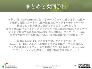 まとめと次回予告
５章ではLinuxやAndroidにおけるハードウェアの組み込みの仕組み
を理解し実際のカーネルに組み込むためのドライバモジュールの
作成をして組み込むことができるようになりました
また６章においてネイティブライブラリを含んだAndroidのアプリケー
ションを作成するためにNDKの使い方を理解し、ネイティブーJava
間でやり取りをする仕組みであるJNIの規約について学びました

マスタ タイトルの書式設定

次章からはいよいよこれまで学んだことを生かして
Armadillo-440上のAndroidにUSBシリアル変換ケーブルを組込み
シリアル通信インタフェースで動作するデバイスを使ったAndroid
アプリケーションを作成し、実際に動作させてみましょう

This material is licensed under the Creative Commons
License BY-NC-SA 4.0.

5-254

254

 