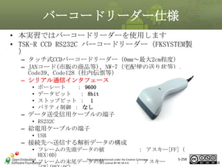 バーコードリーダー仕様
• 本実習ではバーコードリーダーを使用します
• TSK-R CCD RS232C バーコードリーダー（FKSYSTEM製
）
– タッチ式CCDバーコードリーダー（0mm～最大2cm程度）
– JANコード(市販の商品等)、NW-7（宅配便の送り状等）、
Code39、Code128（社内伝票等）
– シリアル通信インタフェース

マスタ タイトルの書式設定
•
•
•
•

ボーレート
： 9600
データビット ： 8bit
ストップビット ： 1
パリティ制御 ： なし

– データ送受信用ケーブルの端子
• RS232C

– 給電用ケーブルの端子
• USB

– 接続先へ送信する解析データの構成
• フレームの先頭データの値
： アスキー[FF]（
HEX:0D）
5-258
This material is licensed under the Creative Commons
• フレームの末尾データの値 License BY-NC-SA 4.0. ： アスキー

258

 