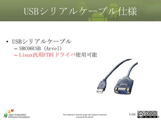 USBシリアルケーブル仕様
• USBシリアルケーブル
– SRC06USB（Arvel）
– Linux汎用FTDIドライバ使用可能

マスタ タイトルの書式設定

This material is licensed under the Creative Commons
License BY-NC-SA 4.0.

5-259

259

 