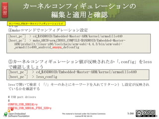 実
習

カーネルコンフィギュレーションの
編集と適用と確認
カンペ⇒11_FTDIカーネルコンフィギュレーションとビ
ルド.txt

④makeコマンドでコンフィグレーション設定
[host_pc~] > cd␣$ANDROID/Embedded-Master-ARM/kernel/armadillo440
[host_pc~] > make␣ARCH=arm␣CROSS_COMPILE=$ANDROID/Embedded-MasterARM/prebuilt/linux-x86/toolchain/arm-eabi-4.4.3/bin/arm-eabi␣armadillo400_android_ensyu_defconfig

マスタ タイトルの書式設定

⑤カーネルコンフィギュレーション値が反映されたか「.config」をless
で確認しましょう
[host_pc~] > cd␣$ANDROID/Embedded-Master-ARM/kernel/armadillo440
[host_pc~] > less␣config
lessで開いて検索（ 「/」キーのあとにキーワードを入れてリターン）し設定が反映され
ているかを確認する
# USB port drivers
#
CONFIG_USB_SERIAL=y
CONFIG_USB_SERIAL_FTDI_SIO=y
This material is licensed under the Creative Commons
License BY-NC-SA 4.0.

5-266

266

 