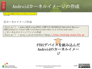 実
習

Androidカーネルイメージの作成

カンペ⇒11_FTDIカーネルコンフィギュレーションとビ
ルド.txt

⑥カーネルイメージ作成
[host_pc~] > make␣ARCH=arm␣CROSS_COMPILE=$ANDROID/Embedded-Master-

マスタ タイトルの書式設定

ARM/prebuilt/linux-x86/toolchain/arm-eabi-4.4.3/bin/arm-eabi-

//カーネルのイメージファイル作成
[host_pc~] > gzip␣-c␣arch/arm/boot/Image␣>␣linux_training.ensyu_bin.gz

FTDIデバイスを組み込んだ
Androidのカーネルイメー
ジ

This material is licensed under the Creative Commons
License BY-NC-SA 4.0.

5-267

267

 